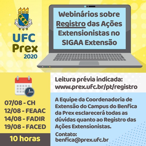 Banner que tem no topo, à esquerda, o logotipo da UFC Prex acrescentado do ano 2020. À direita tem a ilustração de um notebook cuja tela informa "Webinários sobre o Registro das Ações Extensionistas no SIGAA Extensão". À esquerda e abaixo tem as datas e horário das reuniões online dirigidas ao CH (7.agosto), FEAAC (12.agosto), FADIR (14.agosto) e FACED (19.agosto) - todas às 10 horas. Há a informação de que a leitura prévia deve ser no link www.prex.ufc.br/pt/registro e abaixo tem os dizeres "a Equipe da Coordenadoria de Extensão do Campus do Benfica esclarecerá todas as dúvidas quanto ao Registro das Ações Extensionistas. Contato: benfica@prex.ufc.br".